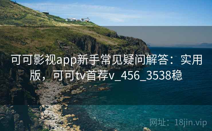 可可影视app新手常见疑问解答：实用版，可可tv首荐v_456_3538稳