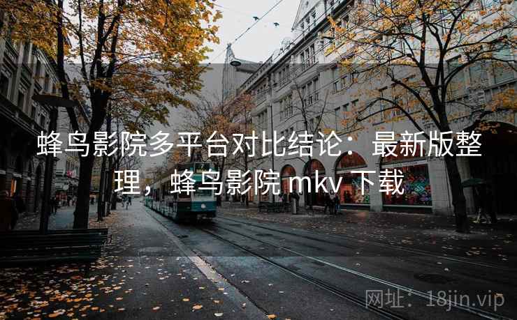 蜂鸟影院多平台对比结论:最新版整理,蜂鸟影院 mkv 下载