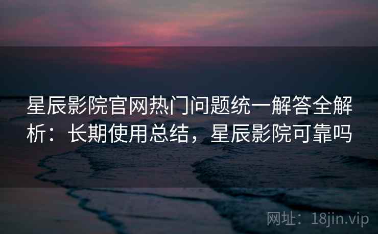 星辰影院官网热门问题统一解答全解析：长期使用总结，星辰影院可靠吗