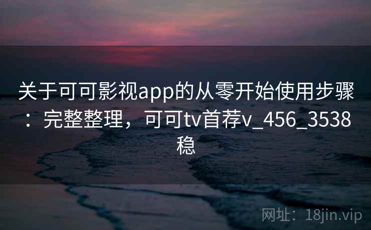 关于可可影视app的从零开始使用步骤：完整整理，可可tv首荐v_456_3538稳