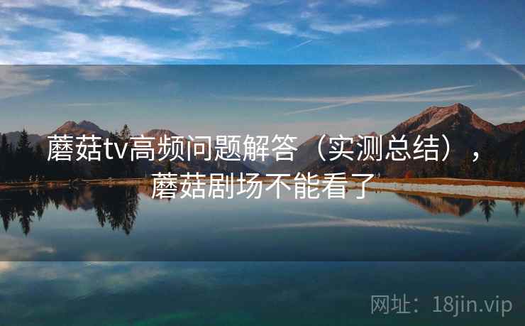 蘑菇tv高频问题解答（实测总结），蘑菇剧场不能看了