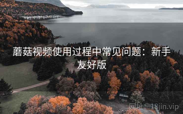 蘑菇视频使用过程中常见问题：新手友好版