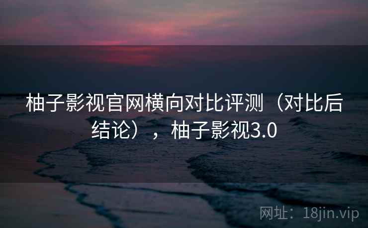 柚子影视官网横向对比评测（对比后结论），柚子影视3.0