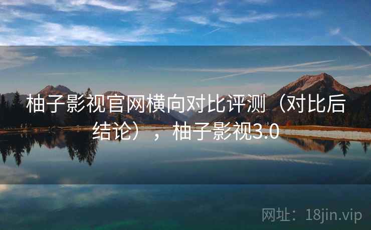 柚子影视官网横向对比评测（对比后结论），柚子影视3.0