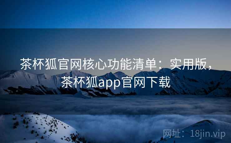 茶杯狐官网核心功能清单：实用版，茶杯狐app官网下载