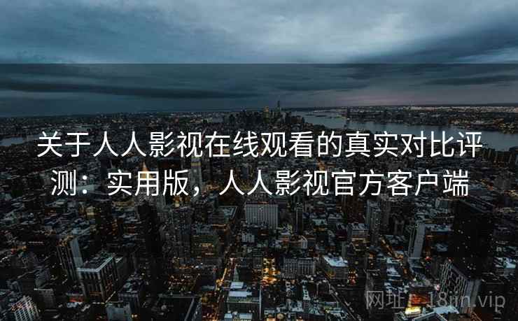 关于人人影视在线观看的真实对比评测：实用版，人人影视官方客户端