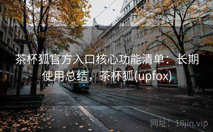 茶杯狐官方入口核心功能清单：长期使用总结，茶杯狐(upfox)