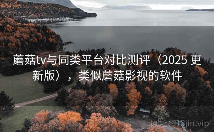 蘑菇tv与同类平台对比测评（2025 更新版），类似蘑菇影视的软件