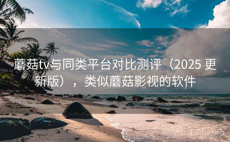 蘑菇tv与同类平台对比测评（2025 更新版），类似蘑菇影视的软件