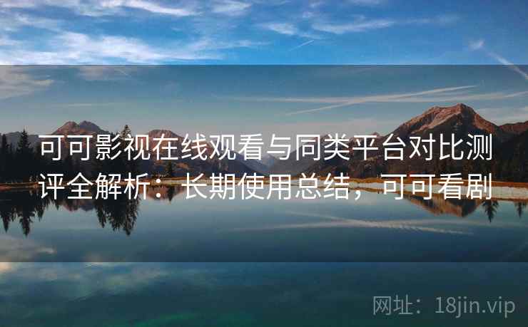 可可影视在线观看与同类平台对比测评全解析：长期使用总结，可可看剧