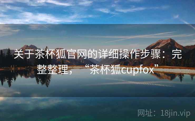 关于茶杯狐官网的详细操作步骤：完整整理，“茶杯狐cupfox”