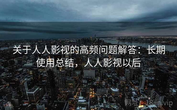 关于人人影视的高频问题解答：长期使用总结，人人影视以后