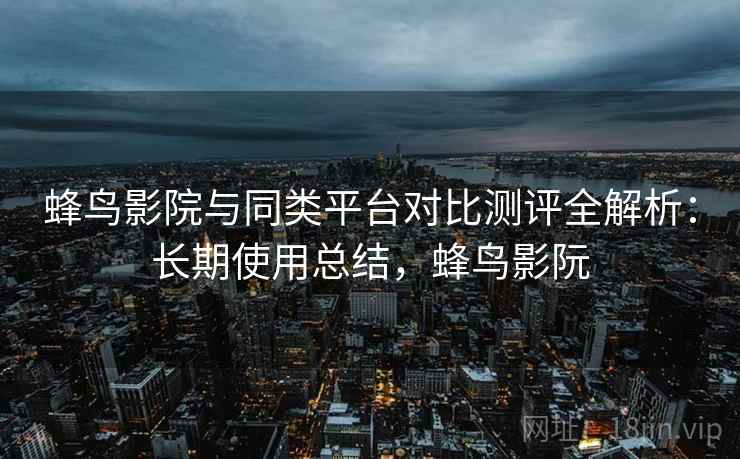 蜂鸟影院与同类平台对比测评全解析：长期使用总结，蜂鸟影阮