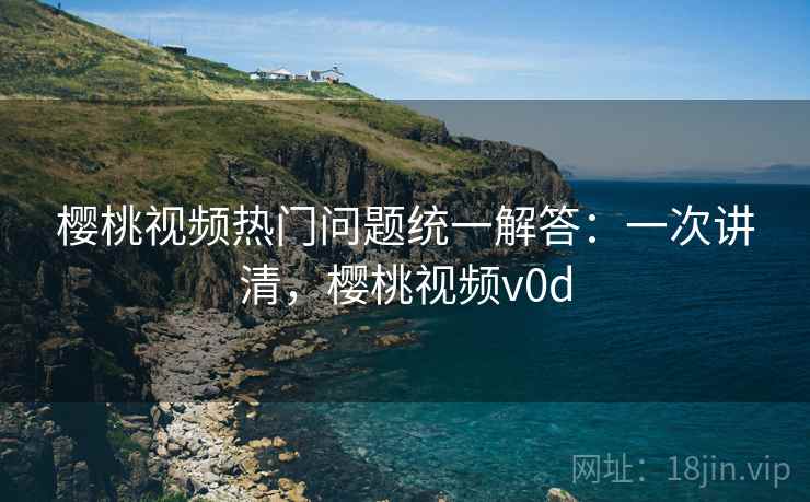 樱桃视频热门问题统一解答：一次讲清，樱桃视频v0d
