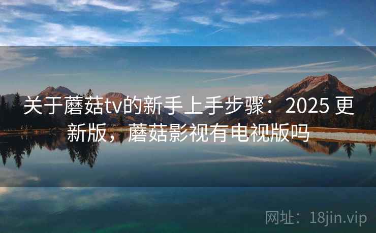 关于蘑菇tv的新手上手步骤：2025 更新版，蘑菇影视有电视版吗