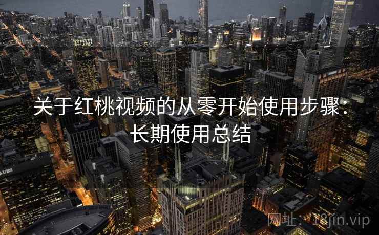关于红桃视频的从零开始使用步骤：长期使用总结