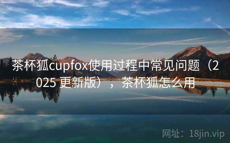 茶杯狐cupfox使用过程中常见问题（2025 更新版），茶杯狐怎么用