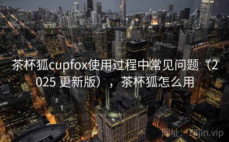 茶杯狐cupfox使用过程中常见问题（2025 更新版），茶杯狐怎么用