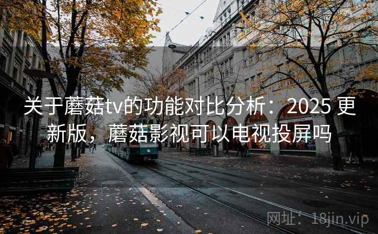关于蘑菇tv的功能对比分析：2025 更新版，蘑菇影视可以电视投屏吗