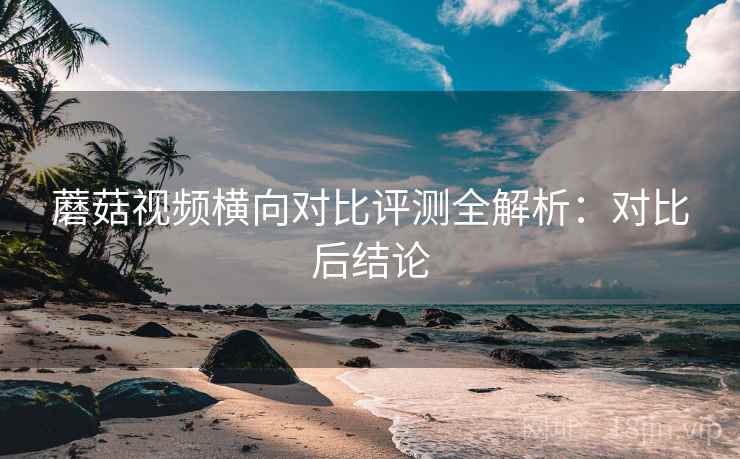 蘑菇视频横向对比评测全解析：对比后结论