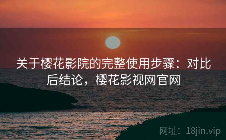 关于樱花影院的完整使用步骤：对比后结论，樱花影视网官网