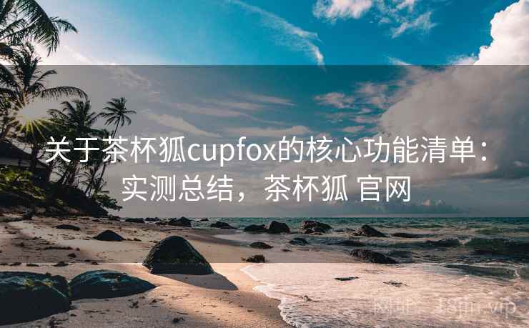关于茶杯狐cupfox的核心功能清单：实测总结，茶杯狐 官网