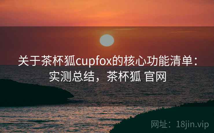 关于茶杯狐cupfox的核心功能清单：实测总结，茶杯狐 官网