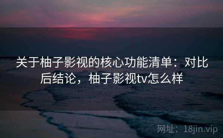 关于柚子影视的核心功能清单：对比后结论，柚子影视tv怎么样