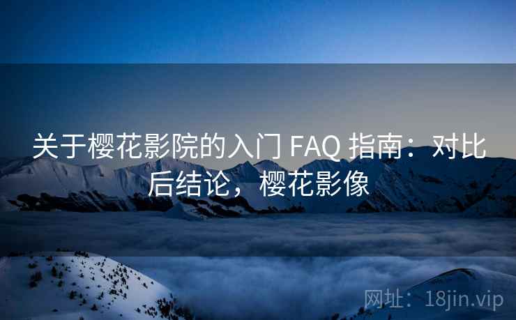 关于樱花影院的入门 FAQ 指南：对比后结论，樱花影像