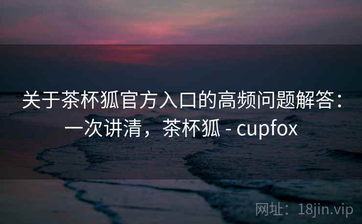 关于茶杯狐官方入口的高频问题解答：一次讲清，茶杯狐 - cupfox