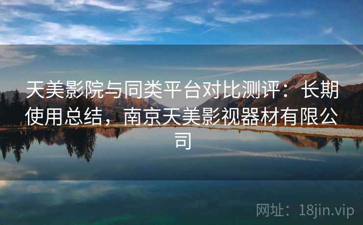 天美影院与同类平台对比测评：长期使用总结，南京天美影视器材有限公司