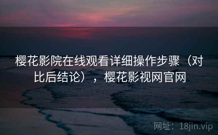 樱花影院在线观看详细操作步骤（对比后结论），樱花影视网官网