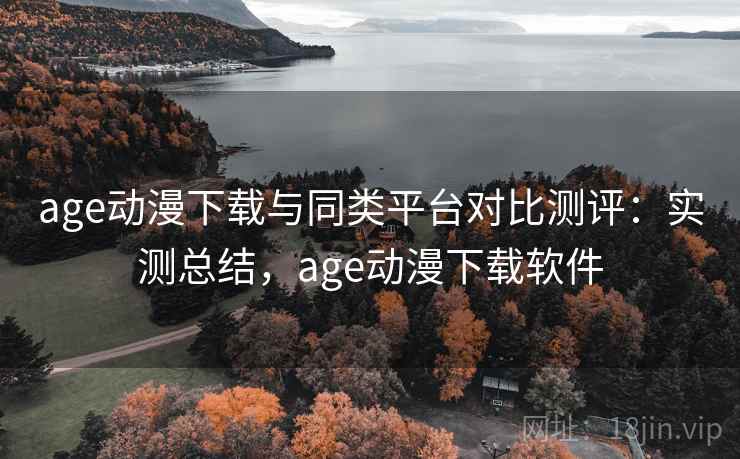 age动漫下载与同类平台对比测评：实测总结，age动漫下载软件