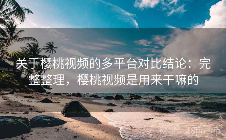 关于樱桃视频的多平台对比结论：完整整理，樱桃视频是用来干嘛的