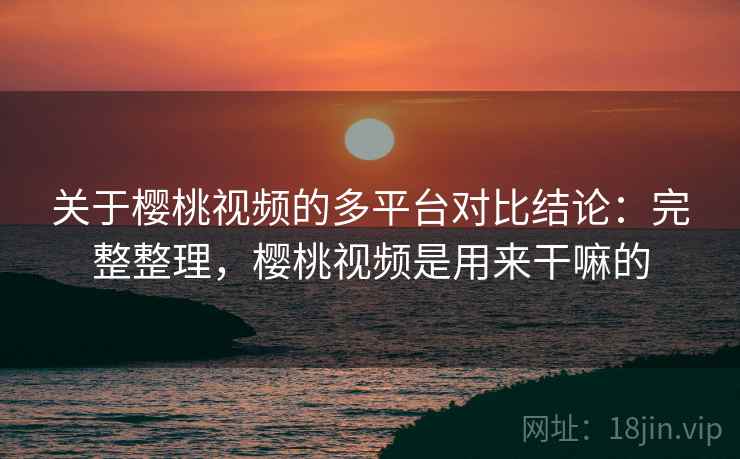 关于樱桃视频的多平台对比结论：完整整理，樱桃视频是用来干嘛的