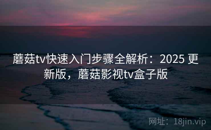 蘑菇tv快速入门步骤全解析：2025 更新版，蘑菇影视tv盒子版