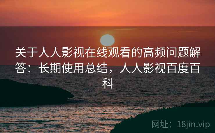 关于人人影视在线观看的高频问题解答：长期使用总结，人人影视百度百科