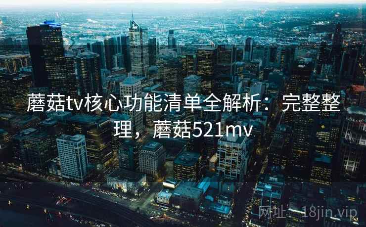 蘑菇tv核心功能清单全解析：完整整理，蘑菇521mv