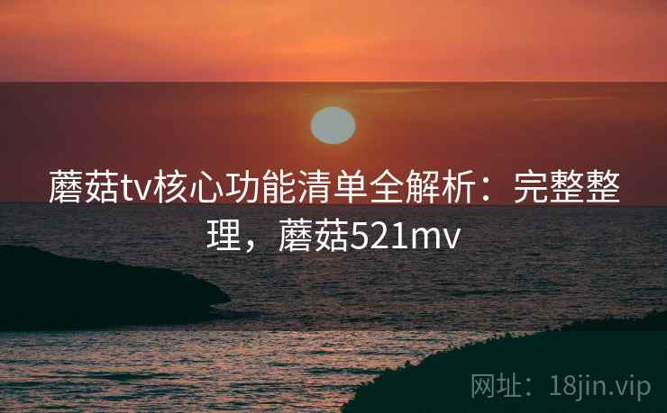 蘑菇tv核心功能清单全解析：完整整理，蘑菇521mv