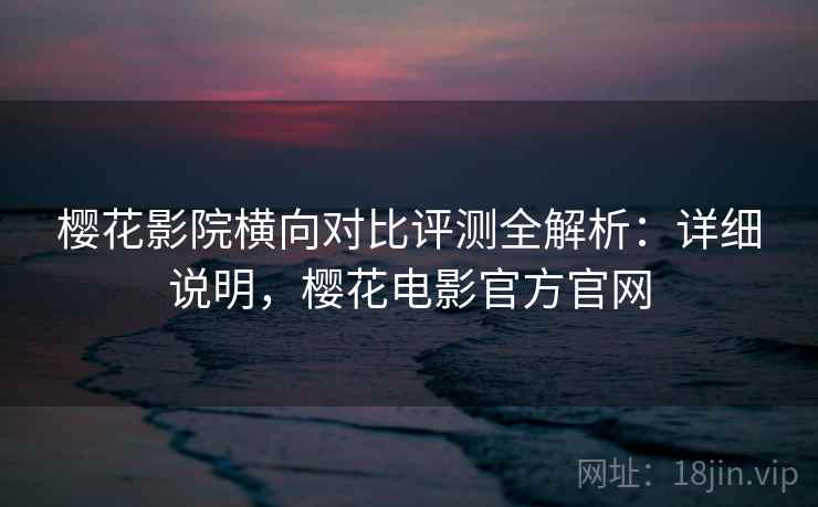 樱花影院横向对比评测全解析：详细说明，樱花电影官方官网