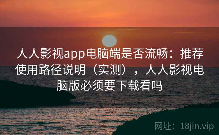 人人影视app电脑端是否流畅：推荐使用路径说明（实测），人人影视电脑版必须要下载看吗