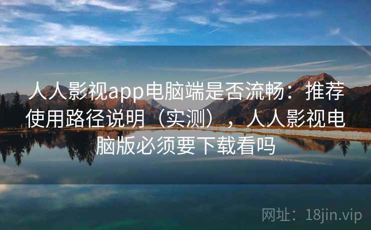 人人影视app电脑端是否流畅：推荐使用路径说明（实测），人人影视电脑版必须要下载看吗