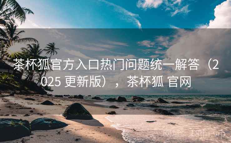 茶杯狐官方入口热门问题统一解答（2025 更新版），茶杯狐 官网