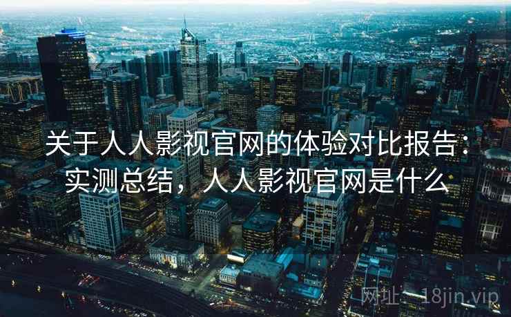 关于人人影视官网的体验对比报告：实测总结，人人影视官网是什么