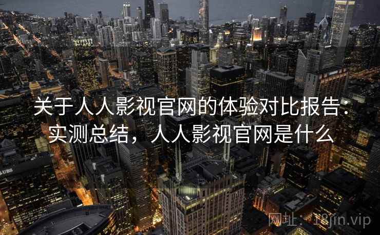 关于人人影视官网的体验对比报告：实测总结，人人影视官网是什么