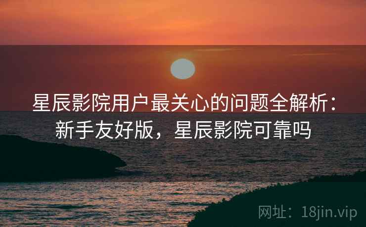 星辰影院用户最关心的问题全解析：新手友好版，星辰影院可靠吗