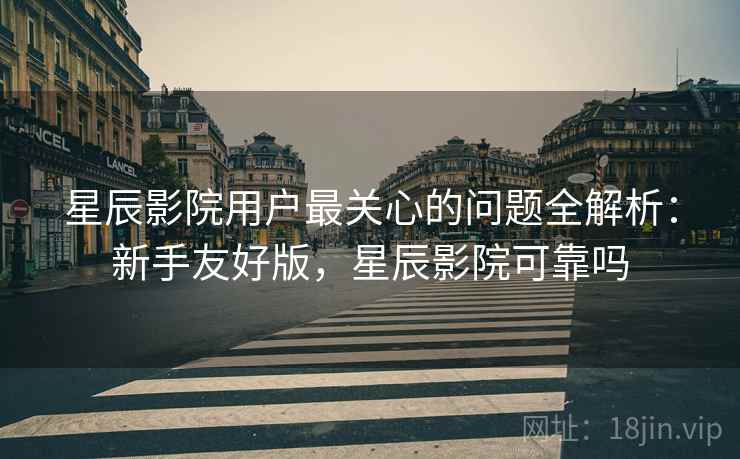星辰影院用户最关心的问题全解析：新手友好版，星辰影院可靠吗