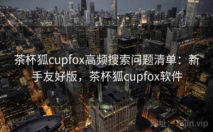 茶杯狐cupfox高频搜索问题清单：新手友好版，茶杯狐cupfox软件