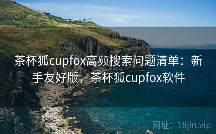 茶杯狐cupfox高频搜索问题清单:新手友好版,茶杯狐cupfox软件 茶杯狐cupfox高频搜索问题清单:新手友好版,茶杯狐cupfox软件