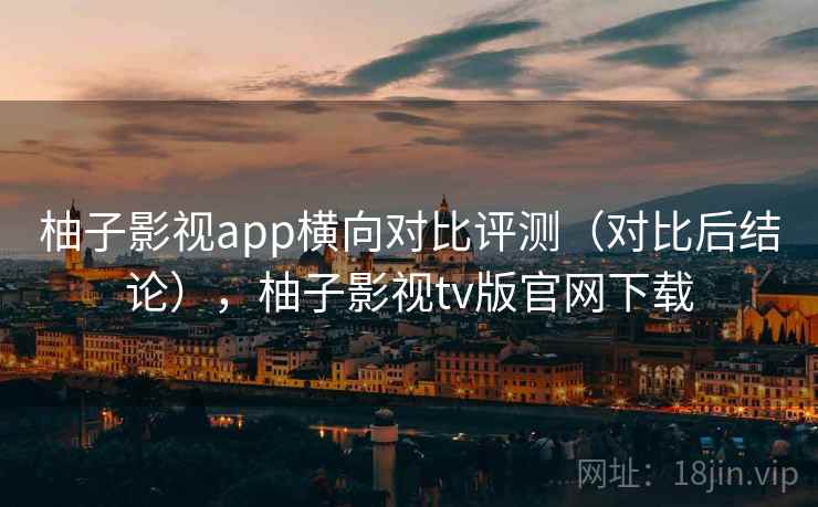 柚子影视app横向对比评测(对比后结论),柚子影视tv版官网下载